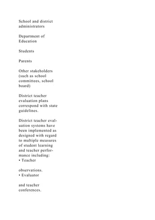 School and district
administrators
Department of
Education
Students
Parents
Other stakeholders
(such as school
committees, school
board)
District teacher
evaluation plans
correspond with state
guidelines.
District teacher eval-
uation systems have
been implemented as
designed with regard
to multiple measures
of student learning
and teacher perfor-
mance including:
• Teacher
observations.
• Evaluator
and teacher
conferences.
 