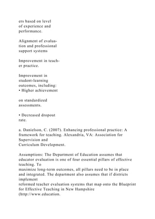 ers based on level
of experience and
performance.
Alignment of evalua-
tion and professional
support systems
Improvement in teach-
er practice.
Improvement in
student-learning
outcomes, including:
• Higher achievement
on standardized
assessments.
• Decreased dropout
rate.
a. Danielson, C. (2007). Enhancing professional practice: A
framework for teaching. Alexandria, VA: Association for
Supervision and
Curriculum Development.
Assumptions: The Department of Education assumes that
educator evaluation is one of four essential pillars of effective
teaching. To
maximize long-term outcomes, all pillars need to be in place
and integrated. The department also assumes that if districts
implement
reformed teacher evaluation systems that map onto the Blueprint
for Effective Teaching in New Hampshire
(http://www.education.
 