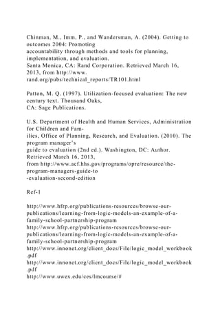 Chinman, M., Imm, P., and Wandersman, A. (2004). Getting to
outcomes 2004: Promoting
accountability through methods and tools for planning,
implementation, and evaluation.
Santa Monica, CA: Rand Corporation. Retrieved March 16,
2013, from http://www.
rand.org/pubs/technical_reports/TR101.html
Patton, M. Q. (1997). Utilization-focused evaluation: The new
century text. Thousand Oaks,
CA: Sage Publications.
U.S. Department of Health and Human Services, Administration
for Children and Fam-
ilies, Office of Planning, Research, and Evaluation. (2010). The
program manager’s
guide to evaluation (2nd ed.). Washington, DC: Author.
Retrieved March 16, 2013,
from http://www.acf.hhs.gov/programs/opre/resource/the-
program-managers-guide-to
-evaluation-second-edition
Ref-1
http://www.hfrp.org/publications-resources/browse-our-
publications/learning-from-logic-models-an-example-of-a-
family-school-partnership-program
http://www.hfrp.org/publications-resources/browse-our-
publications/learning-from-logic-models-an-example-of-a-
family-school-partnership-program
http://www.innonet.org/client_docs/File/logic_model_workbook
.pdf
http://www.innonet.org/client_docs/File/logic_model_workbook
.pdf
http://www.uwex.edu/ces/lmcourse/#
 