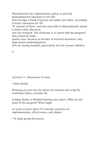 Massachusetts has implemented a policy to provide
prekindergarten education to all chil-
dren through a blend of private and public providers. According
to Early Education for All,
70 percent of three- and four-year-olds in Massachusetts attend
a formal early education
and care program. The challenge is to ensure that the programs
they attend are high-
quality ones, because as decades of research document, only
high-quality prekindergarten
delivers lasting benefits, particularly for low-income children.
9
Activity I.1: Discussion of cases
• Individually.
Working on your own for about two minutes and using the
worksheet below, consider the
College Ready or blended learning case above. What are the
goals of the program? What might
we want to know about it? Consider questions of
implementation, effectiveness, and impact.
• In large-group discussion.
 