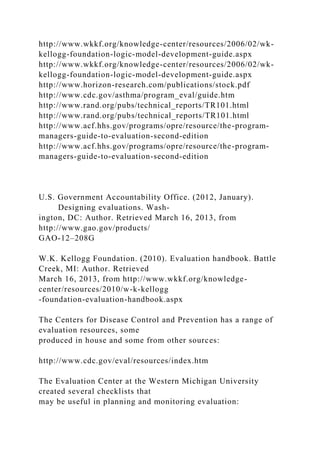http://www.wkkf.org/knowledge-center/resources/2006/02/wk-
kellogg-foundation-logic-model-development-guide.aspx
http://www.wkkf.org/knowledge-center/resources/2006/02/wk-
kellogg-foundation-logic-model-development-guide.aspx
http://www.horizon-research.com/publications/stock.pdf
http://www.cdc.gov/asthma/program_eval/guide.htm
http://www.rand.org/pubs/technical_reports/TR101.html
http://www.rand.org/pubs/technical_reports/TR101.html
http://www.acf.hhs.gov/programs/opre/resource/the-program-
managers-guide-to-evaluation-second-edition
http://www.acf.hhs.gov/programs/opre/resource/the-program-
managers-guide-to-evaluation-second-edition
U.S. Government Accountability Office. (2012, January).
Designing evaluations. Wash-
ington, DC: Author. Retrieved March 16, 2013, from
http://www.gao.gov/products/
GAO-12–208G
W.K. Kellogg Foundation. (2010). Evaluation handbook. Battle
Creek, MI: Author. Retrieved
March 16, 2013, from http://www.wkkf.org/knowledge-
center/resources/2010/w-k-kellogg
-foundation-evaluation-handbook.aspx
The Centers for Disease Control and Prevention has a range of
evaluation resources, some
produced in house and some from other sources:
http://www.cdc.gov/eval/resources/index.htm
The Evaluation Center at the Western Michigan University
created several checklists that
may be useful in planning and monitoring evaluation:
 
