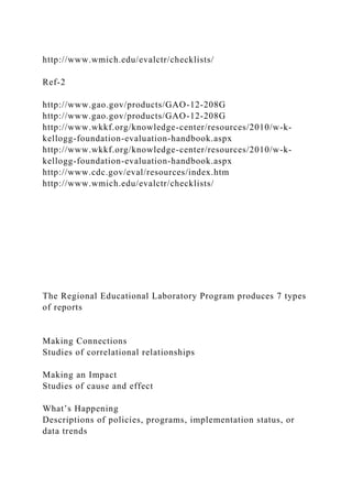 http://www.wmich.edu/evalctr/checklists/
Ref-2
http://www.gao.gov/products/GAO-12-208G
http://www.gao.gov/products/GAO-12-208G
http://www.wkkf.org/knowledge-center/resources/2010/w-k-
kellogg-foundation-evaluation-handbook.aspx
http://www.wkkf.org/knowledge-center/resources/2010/w-k-
kellogg-foundation-evaluation-handbook.aspx
http://www.cdc.gov/eval/resources/index.htm
http://www.wmich.edu/evalctr/checklists/
The Regional Educational Laboratory Program produces 7 types
of reports
Making Connections
Studies of correlational relationships
Making an Impact
Studies of cause and effect
What’s Happening
Descriptions of policies, programs, implementation status, or
data trends
 