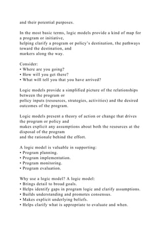 and their potential purposes.
In the most basic terms, logic models provide a kind of map for
a program or initiative,
helping clarify a program or policy’s destination, the pathways
toward the destination, and
markers along the way.
Consider:
• Where are you going?
• How will you get there?
• What will tell you that you have arrived?
Logic models provide a simplified picture of the relationships
between the program or
policy inputs (resources, strategies, activities) and the desired
outcomes of the program.
Logic models present a theory of action or change that drives
the program or policy and
makes explicit any assumptions about both the resources at the
disposal of the program
and the rationale behind the effort.
A logic model is valuable in supporting:
• Program planning.
• Program implementation.
• Program monitoring.
• Program evaluation.
Why use a logic model? A logic model:
• Brings detail to broad goals.
• Helps identify gaps in program logic and clarify assumptions.
• Builds understanding and promotes consensus.
• Makes explicit underlying beliefs.
• Helps clarify what is appropriate to evaluate and when.
 