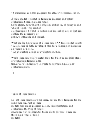 • Summarizes complex programs for effective communication.
A logic model is useful in designing program and policy
evaluation, because a logic model
helps clarify both what the program, initiative, or policy is and
what it is not. This kind of
clarification is helpful in building an evaluation design that can
capture the program’s or
policy’s influence and impact.
What are the limitations of a logic model? A logic model is not:
• A strategic or fully developed plan for designing or managing
a program or policy.
• An evaluation design or evaluation method.
While logic models are useful tools for building program plans
or evaluation designs, addi-
tional work is necessary to create both programmatic and
evaluation plans.
11
Types of logic models
Not all logic models are the same, nor are they designed for the
same purpose. Just as logic
models may aid in program design, implementation, and
evaluation, the type of model
developed varies somewhat based on its purpose. There are
three main types of logic
models:
 