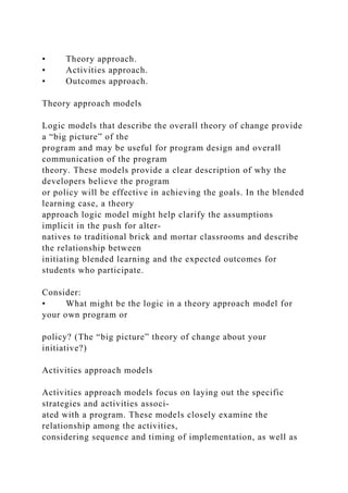 • Theory approach.
• Activities approach.
• Outcomes approach.
Theory approach models
Logic models that describe the overall theory of change provide
a “big picture” of the
program and may be useful for program design and overall
communication of the program
theory. These models provide a clear description of why the
developers believe the program
or policy will be effective in achieving the goals. In the blended
learning case, a theory
approach logic model might help clarify the assumptions
implicit in the push for alter-
natives to traditional brick and mortar classrooms and describe
the relationship between
initiating blended learning and the expected outcomes for
students who participate.
Consider:
• What might be the logic in a theory approach model for
your own program or
policy? (The “big picture” theory of change about your
initiative?)
Activities approach models
Activities approach models focus on laying out the specific
strategies and activities associ-
ated with a program. These models closely examine the
relationship among the activities,
considering sequence and timing of implementation, as well as
 