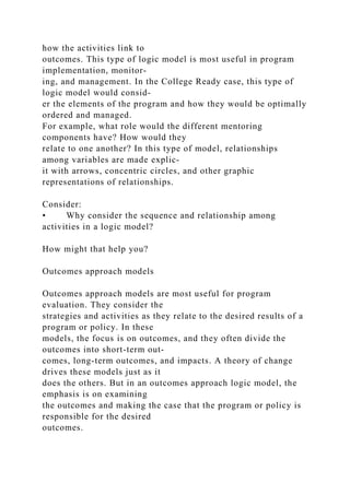 how the activities link to
outcomes. This type of logic model is most useful in program
implementation, monitor-
ing, and management. In the College Ready case, this type of
logic model would consid-
er the elements of the program and how they would be optimally
ordered and managed.
For example, what role would the different mentoring
components have? How would they
relate to one another? In this type of model, relationships
among variables are made explic-
it with arrows, concentric circles, and other graphic
representations of relationships.
Consider:
• Why consider the sequence and relationship among
activities in a logic model?
How might that help you?
Outcomes approach models
Outcomes approach models are most useful for program
evaluation. They consider the
strategies and activities as they relate to the desired results of a
program or policy. In these
models, the focus is on outcomes, and they often divide the
outcomes into short-term out-
comes, long-term outcomes, and impacts. A theory of change
drives these models just as it
does the others. But in an outcomes approach logic model, the
emphasis is on examining
the outcomes and making the case that the program or policy is
responsible for the desired
outcomes.
 