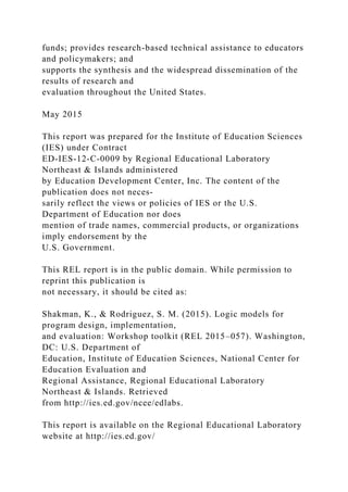 funds; provides research-based technical assistance to educators
and policymakers; and
supports the synthesis and the widespread dissemination of the
results of research and
evaluation throughout the United States.
May 2015
This report was prepared for the Institute of Education Sciences
(IES) under Contract
ED-IES-12-C-0009 by Regional Educational Laboratory
Northeast & Islands administered
by Education Development Center, Inc. The content of the
publication does not neces-
sarily reflect the views or policies of IES or the U.S.
Department of Education nor does
mention of trade names, commercial products, or organizations
imply endorsement by the
U.S. Government.
This REL report is in the public domain. While permission to
reprint this publication is
not necessary, it should be cited as:
Shakman, K., & Rodriguez, S. M. (2015). Logic models for
program design, implementation,
and evaluation: Workshop toolkit (REL 2015–057). Washington,
DC: U.S. Department of
Education, Institute of Education Sciences, National Center for
Education Evaluation and
Regional Assistance, Regional Educational Laboratory
Northeast & Islands. Retrieved
from http://ies.ed.gov/ncee/edlabs.
This report is available on the Regional Educational Laboratory
website at http://ies.ed.gov/
 