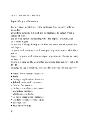 model, see the next section.
Inputs Outputs Outcomes
For a virtual workshop, if the software functionality allows,
consider
extending activity I.2, and ask participants to select from a
series of multi-
ple-choice options reflecting what the inputs, outputs, and
outcomes might
be for the College Ready case. Use the same set of options for
the inputs,
outputs, and outcomes, and have participants choose what they
see as
inputs, outputs, and outcomes (participants can choose as many
as apply).
Spending time on the examples and doing this activity will add
10–15
minutes to the workshop. Here are the options for the activity:
• Parent involvement increases.
• Staff.
• College applications increase.
• School space and resources.
• Course for parents.
• College attendance increases.
• Volunteer mentors.
• Mentoring students.
• College acceptance increases.
• Guidance counselor meetings.
• Teacher time.
• Student meetings.
15
 