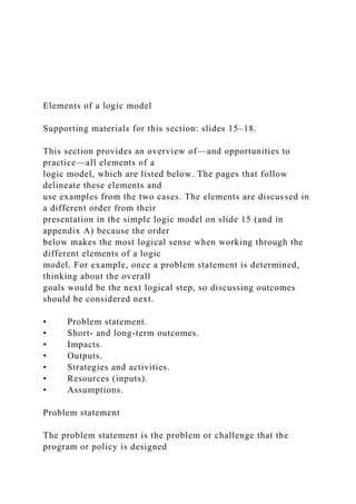 Elements of a logic model
Supporting materials for this section: slides 15–18.
This section provides an overview of—and opportunities to
practice—all elements of a
logic model, which are listed below. The pages that follow
delineate these elements and
use examples from the two cases. The elements are discussed in
a different order from their
presentation in the simple logic model on slide 15 (and in
appendix A) because the order
below makes the most logical sense when working through the
different elements of a logic
model. For example, once a problem statement is determined,
thinking about the overall
goals would be the next logical step, so discussing outcomes
should be considered next.
• Problem statement.
• Short- and long-term outcomes.
• Impacts.
• Outputs.
• Strategies and activities.
• Resources (inputs).
• Assumptions.
Problem statement
The problem statement is the problem or challenge that the
program or policy is designed
 