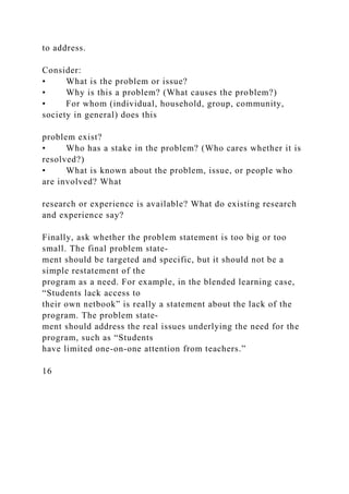 to address.
Consider:
• What is the problem or issue?
• Why is this a problem? (What causes the problem?)
• For whom (individual, household, group, community,
society in general) does this
problem exist?
• Who has a stake in the problem? (Who cares whether it is
resolved?)
• What is known about the problem, issue, or people who
are involved? What
research or experience is available? What do existing research
and experience say?
Finally, ask whether the problem statement is too big or too
small. The final problem state-
ment should be targeted and specific, but it should not be a
simple restatement of the
program as a need. For example, in the blended learning case,
“Students lack access to
their own netbook” is really a statement about the lack of the
program. The problem state-
ment should address the real issues underlying the need for the
program, such as “Students
have limited one-on-one attention from teachers.”
16
 