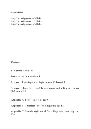 ncee/edlabs.
http://ies.ed.gov/ncee/edlabs
http://ies.ed.gov/ncee/edlabs
http://ies.ed.gov/ncee/edlabs
Contents
Facilitator workbook
Introduction to workshop 3
Session I. Learning about logic models (2 hours) 5
Session II. From logic models to program and policy evaluation
(1.5 hours) 30
Appendix A. Simple logic model A-1
Appendix B. Template for simple logic model B-1
Appendix C. Sample logic model for college readiness program
C-1
 