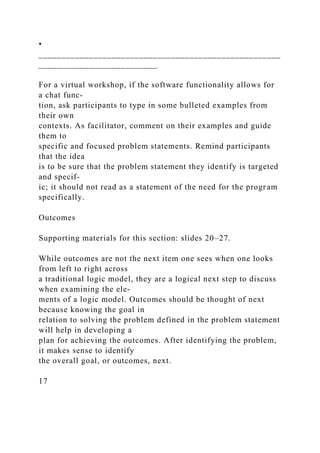 •
_____________________________________________________
__________________________
For a virtual workshop, if the software functionality allows for
a chat func-
tion, ask participants to type in some bulleted examples from
their own
contexts. As facilitator, comment on their examples and guide
them to
specific and focused problem statements. Remind participants
that the idea
is to be sure that the problem statement they identify is targeted
and specif-
ic; it should not read as a statement of the need for the program
specifically.
Outcomes
Supporting materials for this section: slides 20–27.
While outcomes are not the next item one sees when one looks
from left to right across
a traditional logic model, they are a logical next step to discuss
when examining the ele-
ments of a logic model. Outcomes should be thought of next
because knowing the goal in
relation to solving the problem defined in the problem statement
will help in developing a
plan for achieving the outcomes. After identifying the problem,
it makes sense to identify
the overall goal, or outcomes, next.
17
 