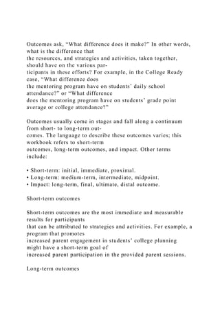 Outcomes ask, “What difference does it make?” In other words,
what is the difference that
the resources, and strategies and activities, taken together,
should have on the various par-
ticipants in these efforts? For example, in the College Ready
case, “What difference does
the mentoring program have on students’ daily school
attendance?” or “What difference
does the mentoring program have on students’ grade point
average or college attendance?”
Outcomes usually come in stages and fall along a continuum
from short- to long-term out-
comes. The language to describe these outcomes varies; this
workbook refers to short-term
outcomes, long-term outcomes, and impact. Other terms
include:
• Short-term: initial, immediate, proximal.
• Long-term: medium-term, intermediate, midpoint.
• Impact: long-term, final, ultimate, distal outcome.
Short-term outcomes
Short-term outcomes are the most immediate and measurable
results for participants
that can be attributed to strategies and activities. For example, a
program that promotes
increased parent engagement in students’ college planning
might have a short-term goal of
increased parent participation in the provided parent sessions.
Long-term outcomes
 