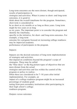 Long-term outcomes are the more distant, though anticipated,
results of participation in
strategies and activities. When it comes to short- and long-term
outcomes, it is good to
think about the overall timeframe for the program. Sometimes,
short term is considered to
be as short as six months or as long as three years. Long term
might be two years or as long
as six years. The important point is to consider the program and
identify the timeframe,
specific to the initiative, for short- and long-term outcomes. For
example, a long-term
outcome for a program focused on increasing college readiness
may be improved academic
performance of participants in the program.
Impacts
Impacts are the desired outcomes of long-term implementation
of strategies and activities
that depend on conditions beyond the program’s scope of
strategies. These may be called
the “blue skies” or the big picture types of objectives that are
more distant from the actual
strategies and activities and less within the control of the
program or policy to realize.
Often these are considered to be 7–10 years after initial
implementation. For example, an
impact of a college readiness program might be an increased
percentage of students grad-
uating from post-secondary institutions after participating in
their high school’s college
readiness program.
Outputs versus outcomes
 