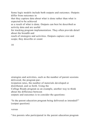 Some logic models include both outputs and outcomes. Outputs
differ from outcomes in
that they capture data about what is done rather than what is
expected to be achieved
as a result of what is done. Outputs can best be described as
activity data and are useful
for tracking program implementation. They often provide detail
about the breadth and
reach of strategies and activities. Outputs capture size and
scope; they describe or count
18
strategies and activities, such as the number of parent sessions
delivered, the program par-
ticipation rates, the number of materials developed or
distributed, and so forth. Using the
College Ready program as an example, another way to think
about the difference between
outputs and outcomes is to consider the questions:
“Is the parent education program being delivered as intended?”
(output question)
versus
“Are parents who participated in the parent education program
 