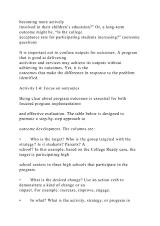 becoming more actively
involved in their children’s education?” Or, a long-term
outcome might be, “Is the college
acceptance rate for participating students increasing?” (outcome
question)
It is important not to confuse outputs for outcomes. A program
that is good at delivering
activities and services may achieve its outputs without
achieving its outcomes. Yet, it is the
outcomes that make the difference in response to the problem
identified.
Activity I.4: Focus on outcomes
Being clear about program outcomes is essential for both
focused program implementation
and effective evaluation. The table below is designed to
promote a step-by-step approach to
outcome development. The columns are:
• Who is the target? Who is the group targeted with the
strategy? Is it students? Parents? A
school? In this example, based on the College Ready case, the
target is participating high
school seniors in three high schools that participate in the
program.
• What is the desired change? Use an action verb to
demonstrate a kind of change or an
impact. For example: increase, improve, engage.
• In what? What is the activity, strategy, or program in
 