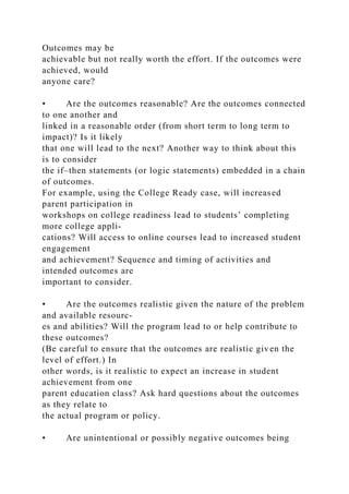 Outcomes may be
achievable but not really worth the effort. If the outcomes were
achieved, would
anyone care?
• Are the outcomes reasonable? Are the outcomes connected
to one another and
linked in a reasonable order (from short term to long term to
impact)? Is it likely
that one will lead to the next? Another way to think about this
is to consider
the if–then statements (or logic statements) embedded in a chain
of outcomes.
For example, using the College Ready case, will increased
parent participation in
workshops on college readiness lead to students’ completing
more college appli-
cations? Will access to online courses lead to increased student
engagement
and achievement? Sequence and timing of activities and
intended outcomes are
important to consider.
• Are the outcomes realistic given the nature of the problem
and available resourc-
es and abilities? Will the program lead to or help contribute to
these outcomes?
(Be careful to ensure that the outcomes are realistic given the
level of effort.) In
other words, is it realistic to expect an increase in student
achievement from one
parent education class? Ask hard questions about the outcomes
as they relate to
the actual program or policy.
• Are unintentional or possibly negative outcomes being
 