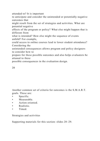 attended to? It is important
to anticipate and consider the unintended or potentially negative
outcomes that
might result from the set of strategies and activities. What are
potential negative
effects of the program or policy? What else might happen that is
different from
what is intended? How else might the sequence of events
unfold? For example,
could access to online courses lead to lower student attendance?
Considering the
unintended consequences allows program and policy designers
to consider how to
prepare for these possible outcomes and also helps evaluators be
attuned to these
possible consequences in the evaluation design.
20
Another common set of criteria for outcomes is the S.M.A.R.T.
goals. These are:
• Specific.
• Measurable.
• Action oriented.
• Realistic.
• Timed.
Strategies and activities
Supporting materials for this section: slides 28–29.
 