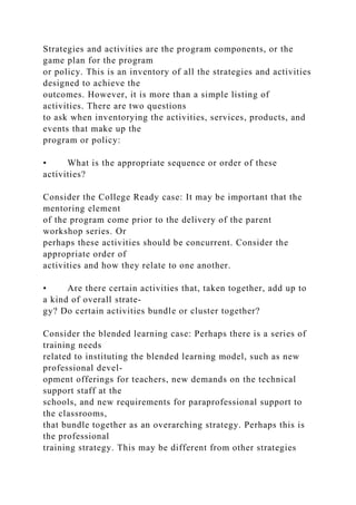 Strategies and activities are the program components, or the
game plan for the program
or policy. This is an inventory of all the strategies and activities
designed to achieve the
outcomes. However, it is more than a simple listing of
activities. There are two questions
to ask when inventorying the activities, services, products, and
events that make up the
program or policy:
• What is the appropriate sequence or order of these
activities?
Consider the College Ready case: It may be important that the
mentoring element
of the program come prior to the delivery of the parent
workshop series. Or
perhaps these activities should be concurrent. Consider the
appropriate order of
activities and how they relate to one another.
• Are there certain activities that, taken together, add up to
a kind of overall strate-
gy? Do certain activities bundle or cluster together?
Consider the blended learning case: Perhaps there is a series of
training needs
related to instituting the blended learning model, such as new
professional devel-
opment offerings for teachers, new demands on the technical
support staff at the
schools, and new requirements for paraprofessional support to
the classrooms,
that bundle together as an overarching strategy. Perhaps this is
the professional
training strategy. This may be different from other strategies
 