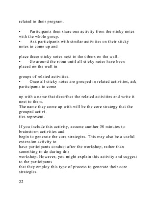 related to their program.
• Participants then share one activity from the sticky notes
with the whole group.
• Ask participants with similar activities on their sticky
notes to come up and
place these sticky notes next to the others on the wall.
• Go around the room until all sticky notes have been
placed on the wall in
groups of related activities.
• Once all sticky notes are grouped in related activities, ask
participants to come
up with a name that describes the related activities and write it
next to them.
The name they come up with will be the core strategy that the
grouped activi-
ties represent.
If you include this activity, assume another 30 minutes to
brainstorm activities and
begin to generate the core strategies. This may also be a useful
extension activity to
have participants conduct after the workshop, rather than
something to do during this
workshop. However, you might explain this activity and suggest
to the participants
that they employ this type of process to generate their core
strategies.
22
 