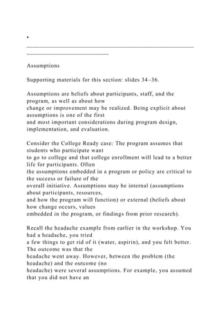 •
_____________________________________________________
__________________________
Assumptions
Supporting materials for this section: slides 34–36.
Assumptions are beliefs about participants, staff, and the
program, as well as about how
change or improvement may be realized. Being explicit about
assumptions is one of the first
and most important considerations during program design,
implementation, and evaluation.
Consider the College Ready case: The program assumes that
students who participate want
to go to college and that college enrollment will lead to a better
life for participants. Often
the assumptions embedded in a program or policy are critical to
the success or failure of the
overall initiative. Assumptions may be internal (assumptions
about participants, resources,
and how the program will function) or external (beliefs about
how change occurs, values
embedded in the program, or findings from prior research).
Recall the headache example from earlier in the workshop. You
had a headache, you tried
a few things to get rid of it (water, aspirin), and you felt better.
The outcome was that the
headache went away. However, between the problem (the
headache) and the outcome (no
headache) were several assumptions. For example, you assumed
that you did not have an
 