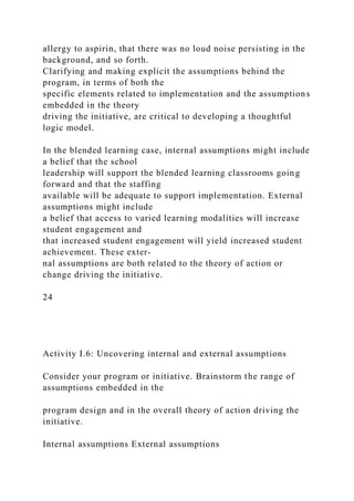 allergy to aspirin, that there was no loud noise persisting in the
background, and so forth.
Clarifying and making explicit the assumptions behind the
program, in terms of both the
specific elements related to implementation and the assumptions
embedded in the theory
driving the initiative, are critical to developing a thoughtful
logic model.
In the blended learning case, internal assumptions might include
a belief that the school
leadership will support the blended learning classrooms going
forward and that the staffing
available will be adequate to support implementation. External
assumptions might include
a belief that access to varied learning modalities will increase
student engagement and
that increased student engagement will yield increased student
achievement. These exter-
nal assumptions are both related to the theory of action or
change driving the initiative.
24
Activity I.6: Uncovering internal and external assumptions
Consider your program or initiative. Brainstorm the range of
assumptions embedded in the
program design and in the overall theory of action driving the
initiative.
Internal assumptions External assumptions
 