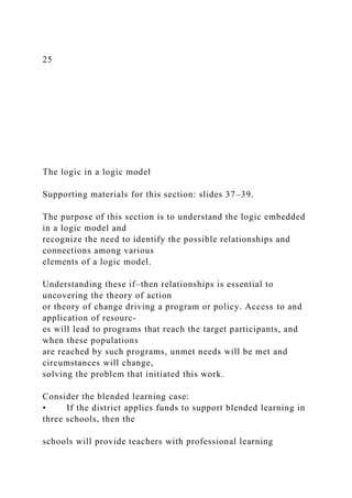 25
The logic in a logic model
Supporting materials for this section: slides 37–39.
The purpose of this section is to understand the logic embedded
in a logic model and
recognize the need to identify the possible relationships and
connections among various
elements of a logic model.
Understanding these if–then relationships is essential to
uncovering the theory of action
or theory of change driving a program or policy. Access to and
application of resourc-
es will lead to programs that reach the target participants, and
when these populations
are reached by such programs, unmet needs will be met and
circumstances will change,
solving the problem that initiated this work.
Consider the blended learning case:
• If the district applies funds to support blended learning in
three schools, then the
schools will provide teachers with professional learning
 