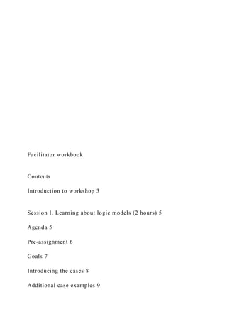 Facilitator workbook
Contents
Introduction to workshop 3
Session I. Learning about logic models (2 hours) 5
Agenda 5
Pre-assignment 6
Goals 7
Introducing the cases 8
Additional case examples 9
 