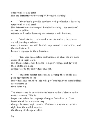 opportunities and estab-
lish the infrastructure to support blended learning.
• If the schools provide teachers with professional learning
opportunities and estab-
lish infrastructure to support blended learning, then students’
access to online
courses and varied learning environments will increase.
• If students have increased access to online courses and
varied learning environ-
ments, then teachers will be able to personalize instruction, and
the students will
be more engaged in their learning.
• If teachers personalize instruction and students are more
engaged in their learn-
ing, then students will be able to master content and develop
their skills at a pace
appropriate to the individual student.
• If students master content and develop their skills at a
pace appropriate to the
individual student, then they will perform better on standardized
assessments of
their learning.
The then clause in one statement becomes the if clause in the
next statement. This is
important; when the language changes from then to if, the
intention of the statement may
change. In some logic models, if–then statements are written
right into the model to make
the theory of change explicit.
26
 
