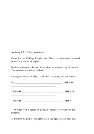 Activity I.7: If-then statements
Consider the College Ready case. Move the statements around
to make a series of logical
if–then statements below. Consider the sequencing of events.
The statements below include
strategies and activities, traditional outputs, and outcomes.
IF ____________________________________ THEN/IF
_________________________________
THEN/IF _______________________________ THEN/IF
_________________________________
THEN/IF _______________________________ THEN
___________________________________
1. We develop a series of college readiness workshops for
parents.
2. Parents help their students with the application process.
 