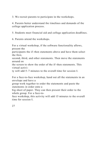 3. We recruit parents to participate in the workshops.
4. Parents better understand the timelines and demands of the
college application process.
5. Students meet financial aid and college application deadlines.
6. Parents attend the workshops.
For a virtual workshop, if the software functionality allows,
present the
participants the if–then statements above and have them select
the first,
second, third, and other statements. Then move the statements
around on
the screen to show the order of the if–then statements. This
virtual activi-
ty will add 5–7 minutes to the overall time for session I.
For a face-to-face workshop, hand out all the statements in an
envelope and have a
group work together to order the statements and paste the
statements in order onto a
big sheet of paper. They can then present their order to the
whole group. For a face-to-
face workshop, this activity will add 15 minutes to the overall
time for session I.
27
 