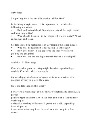 Next steps
Supporting materials for this section: slides 40–42.
In building a logic model, it is important to consider the
following questions:
• Do I understand the different elements of the logic model
and how they differ?
• Who should I consult in developing the logic model? What
colleagues and stake-
holders should be participants in developing the logic model?
• Who will be responsible for seeing this through?
• How do I know I have captured the theory of action
guiding the program?
• How will we use the logic model once it is developed?
Activity I.8: Next steps
Consider what your next step might be with regard to logic
models. Consider where you are in
the development of a new program or in an evaluation of a
program already in place. How can
logic models support this work?
For a virtual workshop, if the software functionality allows, ask
partici-
pants to type in a next step in the chat pod. For a face-to-face
workshop or
a virtual workshop with a small group and audio capability,
have all partic-
ipants state what they have in mind as a next step in a few
words.
 