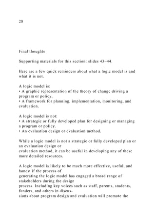 28
Final thoughts
Supporting materials for this section: slides 43–44.
Here are a few quick reminders about what a logic model is and
what it is not.
A logic model is:
• A graphic representation of the theory of change driving a
program or policy.
• A framework for planning, implementation, monitoring, and
evaluation.
A logic model is not:
• A strategic or fully developed plan for designing or managing
a program or policy.
• An evaluation design or evaluation method.
While a logic model is not a strategic or fully developed plan or
an evaluation design or
evaluation method, it can be useful in developing any of these
more detailed resources.
A logic model is likely to be much more effective, useful, and
honest if the process of
generating the logic model has engaged a broad range of
stakeholders during the design
process. Including key voices such as staff, parents, students,
funders, and others in discus-
sions about program design and evaluation will promote the
 