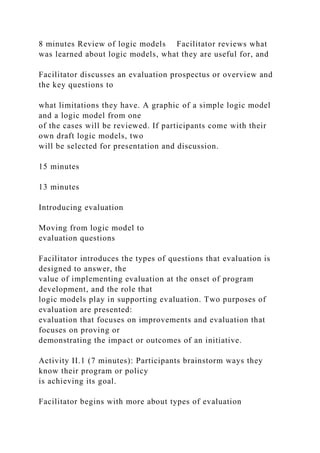 8 minutes Review of logic models Facilitator reviews what
was learned about logic models, what they are useful for, and
Facilitator discusses an evaluation prospectus or overview and
the key questions to
what limitations they have. A graphic of a simple logic model
and a logic model from one
of the cases will be reviewed. If participants come with their
own draft logic models, two
will be selected for presentation and discussion.
15 minutes
13 minutes
Introducing evaluation
Moving from logic model to
evaluation questions
Facilitator introduces the types of questions that evaluation is
designed to answer, the
value of implementing evaluation at the onset of program
development, and the role that
logic models play in supporting evaluation. Two purposes of
evaluation are presented:
evaluation that focuses on improvements and evaluation that
focuses on proving or
demonstrating the impact or outcomes of an initiative.
Activity II.1 (7 minutes): Participants brainstorm ways they
know their program or policy
is achieving its goal.
Facilitator begins with more about types of evaluation
 