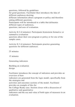 questions, followed by guidelines
for good questions. Facilitator then introduces the idea of
different audiences desiring
different information about a program or policy and therefore
asking different questions.
Participants will be introduced to a table that delineates
different types of audiences,
questions, and uses of evaluation.
Activity II.2 (4 minutes): Participants brainstorm formative or
summative evaluation
questions about their own program or policy or for one of the
sample cases.
Activity II.3 (4 minutes): Participants practice generating
questions for different audiences.
25 minutes
15 minutes
Generating indicators
Building an evaluation
design
Facilitator introduces the concept of indicators and provides an
overview of how
indicators are generated from the logic model, specifically from
the strategies and
activities and outcomes sections of the model. Facilitator
provides an example of this for
the College Ready case. Section closes with a discussion of
qualitative and quantitative
indicators and the use and value of both types of measures in an
evaluation.
 