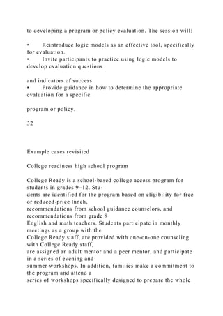 to developing a program or policy evaluation. The session will:
• Reintroduce logic models as an effective tool, specifically
for evaluation.
• Invite participants to practice using logic models to
develop evaluation questions
and indicators of success.
• Provide guidance in how to determine the appropriate
evaluation for a specific
program or policy.
32
Example cases revisited
College readiness high school program
College Ready is a school-based college access program for
students in grades 9–12. Stu-
dents are identified for the program based on eligibility for free
or reduced-price lunch,
recommendations from school guidance counselors, and
recommendations from grade 8
English and math teachers. Students participate in monthly
meetings as a group with the
College Ready staff, are provided with one-on-one counseling
with College Ready staff,
are assigned an adult mentor and a peer mentor, and participate
in a series of evening and
summer workshops. In addition, families make a commitment to
the program and attend a
series of workshops specifically designed to prepare the whole
 