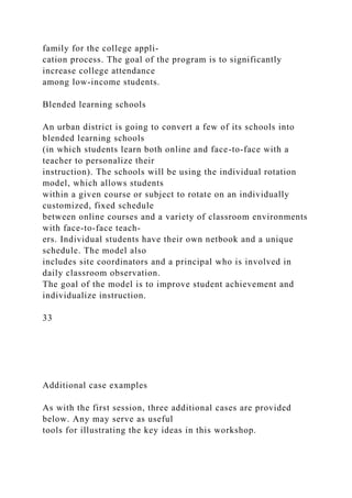 family for the college appli-
cation process. The goal of the program is to significantly
increase college attendance
among low-income students.
Blended learning schools
An urban district is going to convert a few of its schools into
blended learning schools
(in which students learn both online and face-to-face with a
teacher to personalize their
instruction). The schools will be using the individual rotation
model, which allows students
within a given course or subject to rotate on an individually
customized, fixed schedule
between online courses and a variety of classroom environments
with face-to-face teach-
ers. Individual students have their own netbook and a unique
schedule. The model also
includes site coordinators and a principal who is involved in
daily classroom observation.
The goal of the model is to improve student achievement and
individualize instruction.
33
Additional case examples
As with the first session, three additional cases are provided
below. Any may serve as useful
tools for illustrating the key ideas in this workshop.
 