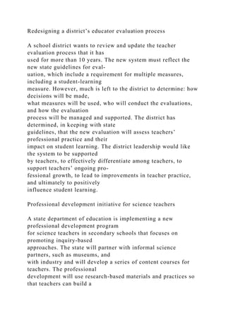 Redesigning a district’s educator evaluation process
A school district wants to review and update the teacher
evaluation process that it has
used for more than 10 years. The new system must reflect the
new state guidelines for eval-
uation, which include a requirement for multiple measures,
including a student-learning
measure. However, much is left to the district to determine: how
decisions will be made,
what measures will be used, who will conduct the evaluations,
and how the evaluation
process will be managed and supported. The district has
determined, in keeping with state
guidelines, that the new evaluation will assess teachers’
professional practice and their
impact on student learning. The district leadership would like
the system to be supported
by teachers, to effectively differentiate among teachers, to
support teachers’ ongoing pro­
fessional growth, to lead to improvements in teacher practice,
and ultimately to positively
influence student learning.
Professional development initiative for science teachers
A state department of education is implementing a new
professional development program
for science teachers in secondary schools that focuses on
promoting inquiry-based
approaches. The state will partner with informal science
partners, such as museums, and
with industry and will develop a series of content courses for
teachers. The professional
development will use research-based materials and practices so
that teachers can build a
 