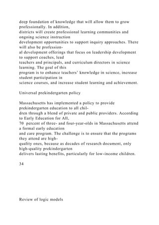 deep foundation of knowledge that will allow them to grow
professionally. In addition,
districts will create professional learning communities and
ongoing science instruction
development opportunities to support inquiry approaches. There
will also be profession-
al development offerings that focus on leadership development
to support coaches, lead
teachers and principals, and curriculum directors in science
learning. The goal of this
program is to enhance teachers’ knowledge in science, increase
student participation in
science courses, and increase student learning and achievement.
Universal prekindergarten policy
Massachusetts has implemented a policy to provide
prekindergarten education to all chil-
dren through a blend of private and public providers. According
to Early Education for All,
70 percent of three- and four-year-olds in Massachusetts attend
a formal early education
and care program. The challenge is to ensure that the programs
they attend are high-
quality ones, because as decades of research document, only
high-quality prekindergarten
delivers lasting benefits, particularly for low-income children.
34
Review of logic models
 