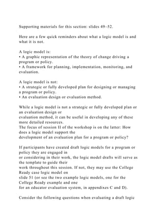 Supporting materials for this section: slides 49–52.
Here are a few quick reminders about what a logic model is and
what it is not.
A logic model is:
• A graphic representation of the theory of change driving a
program or policy.
• A framework for planning, implementation, monitoring, and
evaluation.
A logic model is not:
• A strategic or fully developed plan for designing or managing
a program or policy.
• An evaluation design or evaluation method.
While a logic model is not a strategic or fully developed plan or
an evaluation design or
evaluation method, it can be useful in developing any of these
more detailed resources.
The focus of session II of the workshop is on the latter: How
does a logic model support the
development of an evaluation plan for a program or policy?
If participants have created draft logic models for a program or
policy they are engaged in
or considering in their work, the logic model drafts will serve as
the template to guide their
work throughout this session. If not, they may use the College
Ready case logic model on
slide 51 (or see the two example logic models, one for the
College Ready example and one
for an educator evaluation system, in appendixes C and D).
Consider the following questions when evaluating a draft logic
 