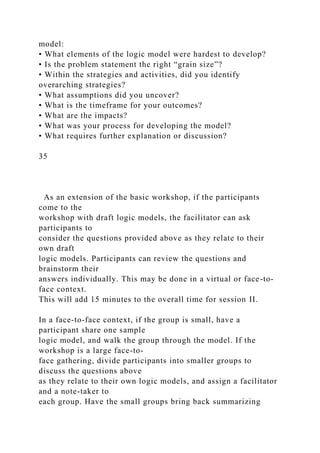 model:
• What elements of the logic model were hardest to develop?
• Is the problem statement the right “grain size”?
• Within the strategies and activities, did you identify
overarching strategies?
• What assumptions did you uncover?
• What is the timeframe for your outcomes?
• What are the impacts?
• What was your process for developing the model?
• What requires further explanation or discussion?
35
As an extension of the basic workshop, if the participants
come to the
workshop with draft logic models, the facilitator can ask
participants to
consider the questions provided above as they relate to their
own draft
logic models. Participants can review the questions and
brainstorm their
answers individually. This may be done in a virtual or face-to-
face context.
This will add 15 minutes to the overall time for session II.
In a face-to-face context, if the group is small, have a
participant share one sample
logic model, and walk the group through the model. If the
workshop is a large face-to-
face gathering, divide participants into smaller groups to
discuss the questions above
as they relate to their own logic models, and assign a facilitator
and a note-taker to
each group. Have the small groups bring back summarizing
 