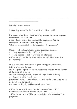 _____________________________________________________
__________________________
Introducing evaluation
Supporting materials for this section: slides 53–57.
Program and policy evaluation helps answer important questions
that inform this work. At
a basic level, evaluation answers the questions: Are we
successful? Have we had an impact?
What are the most influential aspects of the program?
More specifically, evaluations ask questions such as:
• Is the program or policy effective?
• Is the program or policy working as intended?
• What aspects of the program are working? What aspects are
not working?
High-quality evaluation is designed to support your work,
inform what you do, and
enhance your impact. To do so, evaluation should be considered
at the onset of program
and policy design, ideally when the logic model is being
developed. In other words, as a
program or policy is conceived, evaluating the same program or
policy should be a part of
the conversation, by asking questions such as:
• What do we anticipate to be the impact of this policy?
• How will we know if we are successful?
• What do we think will be the most influential aspects of the
program?
 