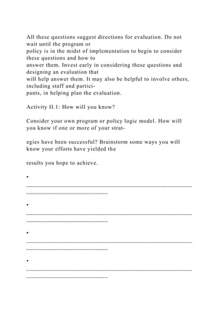 All these questions suggest directions for evaluation. Do not
wait until the program or
policy is in the midst of implementation to begin to consider
these questions and how to
answer them. Invest early in considering these questions and
designing an evaluation that
will help answer them. It may also be helpful to involve others,
including staff and partici-
pants, in helping plan the evaluation.
Activity II.1: How will you know?
Consider your own program or policy logic model. How will
you know if one or more of your strat-
egies have been successful? Brainstorm some ways you will
know your efforts have yielded the
results you hope to achieve.
•
_____________________________________________________
__________________________
•
_____________________________________________________
__________________________
•
_____________________________________________________
__________________________
•
_____________________________________________________
__________________________
 