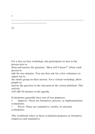 •
_____________________________________________________
__________________________
37
For a face-to-face workshop, ask participants to turn to the
person next to
them and answer the question, “How will I know?” Allow each
person to
talk for two minutes. You can then ask for a few volunteers to
report out to
the whole group on their answer. For a virtual workshop, allow
people to
answer the question in the chat pod on the virtual platform. This
activity
will add 10 minutes to the agenda.
Evaluations generally have one of two purposes:
• Improve: These are formative, process, or implementation
evaluations.
• Prove: These are summative, results, or outcome
evaluations.
This workbook refers to these evaluation purposes as formative
(improve) and summative
 