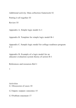 Additional activity: Data collection framework 52
Putting it all together 53
Review 55
Appendix A. Simple logic model A-1
Appendix B. Template for simple logic model B-1
Appendix C. Sample logic model for college readiness program
C-1
Appendix D. Example of a logic model for an
educator evaluation system theory of action D-1
References and resources Ref-1
1
Activities
I.1 Discussion of cases 10
I.2 Inputs–outputs–outcomes 15
I.3 Problem statement 17
 