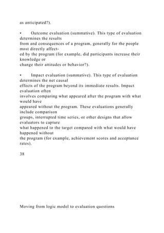 as anticipated?).
• Outcome evaluation (summative). This type of evaluation
determines the results
from and consequences of a program, generally for the people
most directly affect-
ed by the program (for example, did participants increase their
knowledge or
change their attitudes or behavior?).
• Impact evaluation (summative). This type of evaluation
determines the net causal
effects of the program beyond its immediate results. Impact
evaluation often
involves comparing what appeared after the program with what
would have
appeared without the program. These evaluations generally
include comparison
groups, interrupted time series, or other designs that allow
evaluators to capture
what happened to the target compared with what would have
happened without
the program (for example, achievement scores and acceptance
rates).
38
Moving from logic model to evaluation questions
 