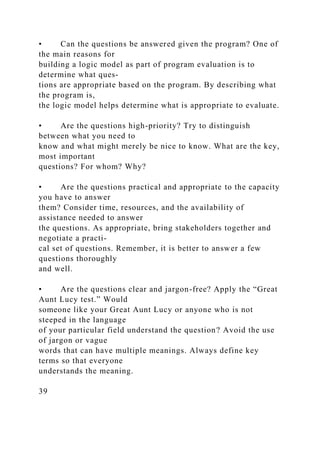 • Can the questions be answered given the program? One of
the main reasons for
building a logic model as part of program evaluation is to
determine what ques-
tions are appropriate based on the program. By describing what
the program is,
the logic model helps determine what is appropriate to evaluate.
• Are the questions high-priority? Try to distinguish
between what you need to
know and what might merely be nice to know. What are the key,
most important
questions? For whom? Why?
• Are the questions practical and appropriate to the capacity
you have to answer
them? Consider time, resources, and the availability of
assistance needed to answer
the questions. As appropriate, bring stakeholders together and
negotiate a practi-
cal set of questions. Remember, it is better to answer a few
questions thoroughly
and well.
• Are the questions clear and jargon-free? Apply the “Great
Aunt Lucy test.” Would
someone like your Great Aunt Lucy or anyone who is not
steeped in the language
of your particular field understand the question? Avoid the use
of jargon or vague
words that can have multiple meanings. Always define key
terms so that everyone
understands the meaning.
39
 