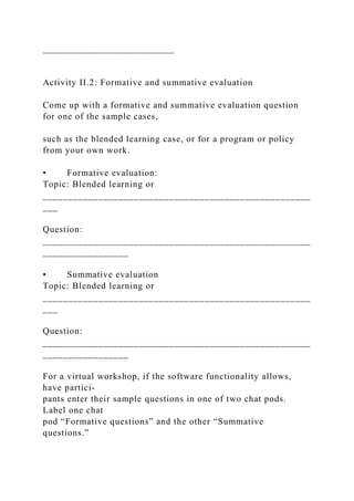 __________________________
Activity II.2: Formative and summative evaluation
Come up with a formative and summative evaluation question
for one of the sample cases,
such as the blended learning case, or for a program or policy
from your own work.
• Formative evaluation:
Topic: Blended learning or
_____________________________________________________
___
Question:
_____________________________________________________
_________________
• Summative evaluation
Topic: Blended learning or
_____________________________________________________
___
Question:
_____________________________________________________
_________________
For a virtual workshop, if the software functionality allows,
have partici-
pants enter their sample questions in one of two chat pods.
Label one chat
pod “Formative questions” and the other “Summative
questions.”
 