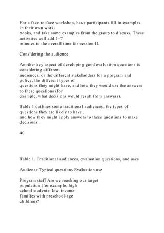 For a face-to-face workshop, have participants fill in examples
in their own work-
books, and take some examples from the group to discuss. These
activities will add 5–7
minutes to the overall time for session II.
Considering the audience
Another key aspect of developing good evaluation questions is
considering different
audiences, or the different stakeholders for a program and
policy, the different types of
questions they might have, and how they would use the answers
to these questions (for
example, what decisions would result from answers).
Table 1 outlines some traditional audiences, the types of
questions they are likely to have,
and how they might apply answers to these questions to make
decisions.
40
Table 1. Traditional audiences, evaluation questions, and uses
Audience Typical questions Evaluation use
Program staff Are we reaching our target
population (for example, high
school students; low-income
families with preschool-age
children)?
 