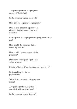 Are participants in the program
engaged? Satisfied?
Is the program being run well?
How can we improve the program?
Day-to-day program operations;
changes in program design and
delivery
Participants Is the program helping people like
me?
How could the program better
serve my needs?
How could I get more out of the
program?
Decisions about participation or
value to them
Public officials Who does the program serve?
Is it reaching the target
population?
What difference does the program
make?
Are participants engaged and
satisfied with the program?
Is the program cost-effective?
 